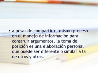 • a pesar de compartir el mismo proceso
en el manejo de información para
construir argumentos, la toma de
posición es una elaboración personal
que puede ser diferente o similar a la
de otros y otras.
 