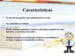 Características
• Es uno de los géneros mas utilizados hoy en día.
• Su contenido es variado.
• Puede contener opiniones críticas, reflexiones, puntos de vista,
intereses y aversiones del autor.
• Muchos ensayos son publicados primero en periódicos o
revistas. Luego son recopilados en libros.
 