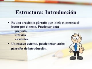 Estructura: Introducción
• Es una oración o párrafo que inicia e interesa al
lector por el tema. Puede ser una:
– pregunta,
– reflexión
– estadística.
• Un ensayo extenso, puede tener varios
párrafos de introducción.
 
