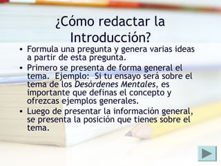 ¿Cómo redactar la
Introducción?
• Formula una pregunta y genera varias ideas
a partir de esta pregunta.
• Primero se presenta de forma general el
tema. Ejemplo: Si tu ensayo será sobre el
tema de los Desórdenes Mentales, es
importante que definas el concepto y
ofrezcas ejemplos generales.
• Luego de presentar la información general,
se presenta la posición que tienes sobre el
tema.
 