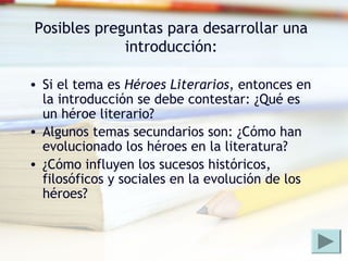 Posibles preguntas para desarrollar una
introducción:
• Si el tema es Héroes Literarios, entonces en
la introducción se debe contestar: ¿Qué es
un héroe literario?
• Algunos temas secundarios son: ¿Cómo han
evolucionado los héroes en la literatura?
• ¿Cómo influyen los sucesos históricos,
filosóficos y sociales en la evolución de los
héroes?
 