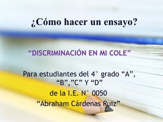 ¿Cómo hacer un ensayo?
“DISCRIMINACIÓN EN MI COLE”
Para estudiantes del 4° grado “A”,
“B”,”C” Y “D”
de la I.E. N° 0050
“Abraham Cárdenas Ruiz”
 