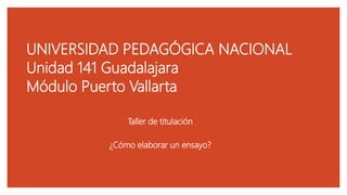 UNIVERSIDAD PEDAGÓGICA NACIONAL
Unidad 141 Guadalajara
Módulo Puerto Vallarta
Taller de titulación
¿Cómo elaborar un ensayo?
 