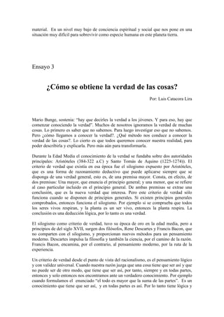 material. En un nivel muy bajo de conciencia espiritual y social que nos pone en una
situación muy difícil para sobrevivir como especie humana en este planeta tierra.
Ensayo 3
¿Cómo se obtiene la verdad de las cosas?
Por: Luis Catacora Lira
Mario Bunge, sostenia: “hay que decirles la verdad a los jóvenes. Y para eso, hay que
comenzar conociendo la verdad”. Muchos de nosotros ignoramos la verdad de muchas
cosas. Lo primero es saber que no sabemos. Para luego investigar eso que no sabemos.
Pero ¿cómo llegamos a conocer la verdad?. ¿Qué método nos conduce a conocer la
verdad de las cosas?. Lo cierto es que todos queremos conocer nuestra realidad, para
poder describirla y explicarla. Pero más aún para transformarla.
Durante la Edad Media el conocimiento de la verdad se fundaba sobre dos autoridades
principales: Aristóteles (384-322 a.C) y Santo Tomás de Aquino (1225-1274)). El
criterio de verdad que existía en esa época fue el silogismo expuesto por Aristóteles,
que es una forma de razonamiento deductivo que puede aplicarse siempre que se
disponga de una verdad general, esto es, de una premisa mayor. Consta, en efecto, de
dos premisas: Una mayor, que enuncia el principio general; y una menor, que se refiere
al caso particular incluido en el principio general. De ambas premisas se extrae una
conclusión, que es la nueva verdad que interesa. Pero este criterio de verdad sólo
funciona cuando se disponen de principios generales. Si existen principios generales
comprobados, entonces funciona el silogismo. Por ejemplo si se comprueba que todos
los seres vivos respiran, y la planta es un ser vivo, entonces la planta respira. La
conclusión es una deducción lógica, por lo tanto es una verdad.
El silogismo como criterio de verdad, tuvo su época de oro en la edad media, pero a
principios de del siglo XVII, surgen dos filósofos, Rene Descartes y Francis Bacon, que
no comparten con el silogismo, y proporcionan nuevos métodos para un pensamiento
moderno. Descartes impulsa la filosofía y también la ciencia, por el camino de la razón.
Francis Bacon, encamina, por el contrario, al pensamiento moderno, por la ruta de la
experiencia.
Un criterio de verdad desde el punto de vista del racionalismo, es el pensamiento lógico
y con validez universal. Cuando nuestra razón juzga que una cosa tiene que ser así y que
no puede ser de otro modo, que tiene que ser así, por tanto, siempre y en todas partes,
entonces y solo entonces nos encontramos ante un verdadero conocimiento. Por ejemplo
cuando formulamos el enunciado “el todo es mayor que la suma de las partes”. Es un
conocimiento que tiene que ser así, y en todas partes es así. Por lo tanto tiene lógica y
 
