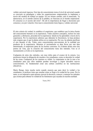 validez universal rigurosa. Este tipo de conocimiento toma el nivel de universal cuando
se convierte en paradigma y todas las organizaciones empresariales la implantan a
través del modelo de trabajo en equipo. En ese mismo sentido, está el enunciado, “la
democracia, en el sentido estricto de la palabra, no funciona en el mundo empresarial.
El consenso es el secreto del éxito”. De ahí la importancia de llegar a decisiones por
consenso y no por votación. Este nuevo conocimiento tiene lógica y validez universal.
El otro criterio de verdad, lo establece el empirismo, que establece que la única fuente
del conocimiento humano es la experiencia. Todos nuestros conceptos, incluso los más
generales y abstractos, proceden de la experiencia. Quién no ha aprendido a través de la
experiencia. Por la experiencia sabemos que ddurante la fotosíntesis, la hoja produce
más oxígeno que el que la planta utiliza en su respiración. Por eso, las plantas purifican
el aire durante el día. Todos estos conocimientos provenientes de la realidad son
producto de la experiencia. Mientras el racionalismo se deja llevar por una idea
determinada, el empirismo parte de los hechos concretos. Es evidente desde estos dos
puntos de vista, que la creación del conocimiento tiene dos métodos. Uno es el
razonamiento y el otro es la experiencia.
Cualquiera de estos dos métodos, son muy útiles para el avance de la ciencia. Los
profesores tienen la obligación de enseñar a los estudiantes, como se descubre la verdad
de las cosas. Cualquiera de los caminos es válido. Lo importante es dar la ruta a los
estudiantes para que ellos también puedan investigar y lograr descubrir nuevos
conocimientos. Es fundamental crear una cultura científica en las instituciones
educativas.
Mario Bunge, tiene mucha razón cuando enuncia que para decir la verdad a los
estudiantes, el profesor tiene que enseñar cómo se llega a la verdad de las cosas. Por lo
tanto, es un imperativo para quienes ejercen la docencia, conocer y manejar los métodos
que existen para obtener la verdad de los fenómenos que suceden en nuestra realidad.
Tacna, 2012
 