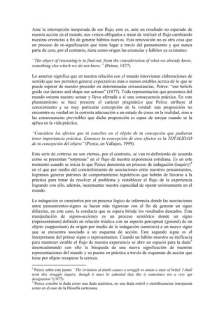 Ante la interrupción inesperada de ese flujo, esto es, ante un resultado no esperado de
nuestra acción en el mundo, nos vemos obligados a tratar de restituir el flujo cambiando
nuestras creencias a fin de generar hábitos nuevos. Esta renovación no es otra cosa que
un proceso de re-significación que tiene lugar a través del pensamiento y que nunca
parte de cero, por el contrario, tiene como origen las creencias y hábitos ya existentes:

“The object of reasoning is to find out, from the consideration of what we already know,
something else which we do not know.” (Peirce, 1877)

Lo anterior significa que en nuestra relación con el mundo intervienen elaboraciones de
sentido que nos permiten generar expectativas más o menos estables acerca de lo que se
puede esperar de nuestro proceder en determinadas circunstancias. Peirce: “our beliefs
guide our desires and shape our actions” (1877). Toda representación que poseemos del
mundo orienta nuestro actuar y lleva aferrada a sí una consecuencia práctica. En este
planteamiento se hace presente el carácter pragmático que Peirce atribuye al
conocimiento y su muy particular concepción de la verdad: una proposición no
encuentra su verdad en la correcta adecuación a un estado de cosas en la realidad, sino a
las consecuencias previsibles que dicha proposición es capaz de arrojar cuando se la
aplica en la vida práctica.

“Considera los efectos que tú concibes en el objeto de tu concepción que pudieran
tener importancia práctica. Entonces tu concepción de esos efectos es la TOTALIDAD
de tu concepción del objeto” (Peirce, en Vallejos, 1999).

Esta serie de certezas no son eternas, por el contrario, se van re-definiendo de acuerdo
como se presentan “sorpresas” en el flujo de nuestra experiencia cotidiana. Es en este
momento cuando se inicia lo que Peirce denomina un proceso de indagación (inquiry)4
en el que por medio del constreñimiento de asociaciones entre nuestros pensamientos,
logramos generar patrones de comportamiento hipotéticos que habrán de llevarse a la
práctica para tratar de resolver el problema y restablecer el flujo de la experiencia
logrando con ello, además, incrementar nuestra capacidad de operar exitosamente en el
mundo.

La indagación se caracteriza por un proceso lógico de inferencia donde las asociaciones
entre pensamientos-signos se hacen más rigurosas con el fin de generar un signo
diferente, en este caso, la conducta que se espera brinde los resultados deseados. Esta
manipulación de signos-acciones es un proceso semiótico donde un signo
(representamen) definido en relación triádica con un aspecto perceptual (ground) de un
objeto (suppositum) da origen por medio de la indagación (semiosis) a un nuevo signo
que se encuentra asociado a un esquema de acción. Este segundo signo es el
interpretante del primer signo o representamen. Cuando un hábito muestra su ineficacia
para mantener estable el flujo de nuestra experiencia se abre un espacio para la duda5
desencadenando con ello la búsqueda de una nueva significación de nuestras
representaciones del mundo y su puesta en práctica a través de esquemas de acción que
tiene por objeto recuperar la certeza.

4
  Peirce sobre este punto: “The irritation of doubt causes a struggle to attain a state of belief. I shall
term this struggle inquiry, though it must be admitted that this is sometimes not a very apt
designation”(1877)
5
  Peirce concibe la duda como una duda auténtica, no una duda estéril o metódicamente interpuesta
como en el caso de la filosofía cartesiana.
 