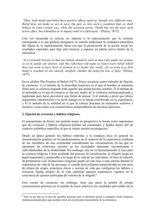 “Thus, both doubt and belief have positive effects upon us, though very different ones.
Belief does not make us act at once, but puts us into such a condition that we shall
behave in some certain way, when the occasion arises. Doubt has not the least such
active effect, but stimulates us to inquiry until it is destroyed.” (Peirce, 1877).

Una vez alcanzada la certeza, no importa si la representación que la sostiene
corresponde a lo que pudiera designarse en sentido tradicional la verdadera naturaleza
del objeto de la representación; basta con que la prosecución de la acción arroje los
resultados esperados para fijar esta creencia y suponer un patrón activo dentro de la
naturaleza:

“It is certainly best for us that our beliefs should be such as may truly guide our actions
so as to satisfy our desires; and this reflection will make us reject every belief which
does not seem to have been so formed as to insure this result…for as soon as a firm
belief is reached we are entirely satisfied, whether the belief be true or false.”(Peirce,
1877).

En su célebre The Fixation of Belief (1877), Peirce reconoce cuatro métodos de fijación
de creencias: 1) el método de la tenacidad (tenacity) en el que el hombre se mantiene
firme ante su creencia negando todo aquello que pueda hacerla cambiar; 2) el método de
la autoridad en el que la creencia se fija por medio de la violencia institucionalizada y
legitimada para hacer prevalecer una forma de pensar; 3) el método a priori que ofrece
argumentos satisfactorios a la razón aunque no se hayan corroborado en la experiencia;
y 4) el método de la realidad en el que la certeza descansa en elementos externos a
nosotros, cosas reales con características independientes de nuestras opiniones.

2. Fijación de creencias y hábitos religiosos.

El pensamiento de Peirce nos permite poner en perspectiva la forma como suponemos
que las creencias y hábitos religiosos pueden ser construidos y fijados dentro del un
contexto simbólico específico al que se remite nuestra investigación.

Desde un plano general, los hábitos referidos a la conducta ética en general no
necesariamente podrían ser los predominantes en el contexto de la experiencia cotidiana
de los miembros de una comunidad considerando las circunstancias en las que se
entretejen las relaciones sociales en las sociedades altamente racionalizadas e
individualizadas de la modernidad. Sin embargo, este no es necesariamente el caso para
la creencia religiosa. Como resultado del proceso de socialización, la religión juega un
papel importante y perdurable a lo largo de la vida de los individuos. Si bien la relación
de pertenencia a las instituciones religiosas puede ser más laxa o más estricta durante la
experiencia de vida de las personas, el sentido ético-religioso materializado en una serie
de relatos de origen, principios éticos y normas de vida que configuran los hábitos y
creencias fijadas propias de la vida espiritual parecen mantenerse vigentes en la
conciencia de quienes participan del sistema de la religión.6

Este cuerpo de creencias, sin embargo, tiene que pasar la prueba de arrojar
consecuencias prácticas en el sentido de hacer efectivos los resultados previsibles de la

6
  Esto es así aún en el caso de aquellas personas que se declaran ajenas a cualquier credo religioso
institucionalizado pero que aceptan creer en un principio trascendente de la existencia.
 