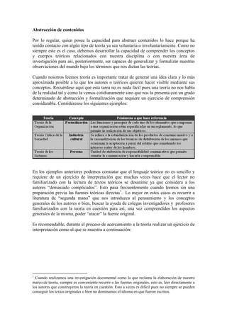 Abstracción de contenidos

Por lo regular, quien posee la capacidad para abstraer contenidos lo hace porque ha
tenido contacto con algún tipo de teoría ya sea voluntaria o involuntariamente. Como no
siempre este es el caso, debemos desarrollar la capacidad de comprender los conceptos
y cuerpos teóricos relacionados con nuestra disciplina o con nuestra área de
investigación para así, posteriormente, ser capaces de generalizar y formalizar nuestras
observaciones del mundo bajo los términos que nos dictan las teorías.

Cuando nosotros leemos teoría es importante tratar de generar una idea clara y lo más
aproximada posible a lo que los autores o teóricos quieren hacer visible mediante sus
conceptos. Recuérdese aquí que esta tarea no es nada fácil pues una teoría no nos habla
de la realidad tal y como la vemos cotidianamente sino que nos la presenta con un grado
determinado de abstracción y formalización que requiere un ejercicio de comprensión
considerable. Considérense los siguientes ejemplos:




En los ejemplos anteriores podemos constatar que el lenguaje teórico no es sencillo y
requiere de un ejercicio de interpretación que muchas veces hace que el lector no
familiarizado con la lectura de textos teóricos se desanime ya que considera a los
autores “demasiado complicados”. Esto pasa frecuentemente cuando leemos sin una
preparación previa las fuentes teóricas directas1. Lo mejor en estos casos es recurrir a
literatura de “segunda mano” que nos introduzca al pensamiento y los conceptos
generales de los autores o bien, buscar la ayuda de colegas investigadores y profesores
familiarizados con la teoría en cuestión para así, una vez comprendidos los aspectos
generales de la misma, poder “atacar” la fuente original.

Es recomendable, durante el proceso de acercamiento a la teoría realizar un ejercicio de
interpretación como el que se muestra a continuación:




1
  Cuando realizamos una investigación documental como la que reclama la elaboración de nuestro
marco de teoría, siempre es conveniente recurrir a las fuentes originales, esto es, leer directamente a
los autores que construyeron la teoría en cuestión. Esto a veces es difícil pues no siempre se pueden
conseguir los textos originales o bien no dominamos el idioma en que fueron escritos.
 