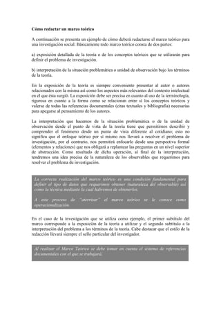 Cómo redactar un marco teórico

A continuación se presenta un ejemplo de cómo deberá redactarse el marco teórico para
una investigación social. Básicamente todo marco teórico consta de dos partes:

a) exposición detallada de la teoría o de los conceptos teóricos que se utilizarán para
definir el problema de investigación.

b) interpretación de la situación problemática o unidad de observación bajo los términos
de la teoría.

En la exposición de la teoría es siempre conveniente presentar al autor o autores
relacionados con la misma así como los aspectos más relevantes del contexto intelectual
en el que ésta surgió. La exposición debe ser precisa en cuanto al uso de la terminología,
rigurosa en cuanto a la forma como se relacionan entre sí los conceptos teóricos y
valerse de todas las referencias documentales (citas textuales y bibliografía) necesarias
para apegarse al pensamiento de los autores.

La interpretación que hacemos de la situación problemática o de la unidad de
observación desde el punto de vista de la teoría tiene que permitirnos describir y
comprender el fenómeno desde un punto de vista diferente al cotidiano; esto no
significa que el enfoque teórico por sí mismo nos llevará a resolver el problema de
investigación, por el contrario, nos permitirá enfocarlo desde una perspectiva formal
(elementos y relaciones) que nos obligará a replantear las preguntas en un nivel superior
de abstracción. Como resultado de dicha operación, al final de la interpretación,
tendremos una idea precisa de la naturaleza de los observables que requerimos para
resolver el problema de investigación.


 La correcta realización del marco teórico es una condición fundamental para
 definir el tipo de datos que requerimos obtener (naturaleza del observable) así
 como la técnica mediante la cual habremos de obtenerlos.

 A este proceso de “aterrizar” el marco teórico se le conoce como
 operacionalización.


En el caso de la investigación que se utiliza como ejemplo, el primer subtítulo del
marco corresponde a la exposición de la teoría a utilizar y el segundo subtítulo a la
interpretación del problema a los términos de la teoría. Cabe destacar que el estilo de la
redacción llevará siempre el sello particular del investigador.


 Al realizar el Marco Teórico se debe tomar en cuenta el sistema de referencias
 documentales con el que se trabajará.
 