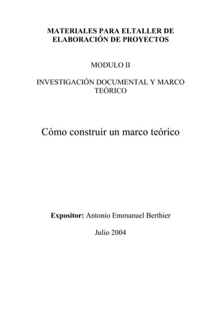 MATERIALES PARA ELTALLER DE
   ELABORACIÓN DE PROYECTOS


               MODULO II

INVESTIGACIÓN DOCUMENTAL Y MARCO
             TEÓRICO




 Cómo construir un marco teórico




   Expositor: Antonio Emmanuel Berthier

                Julio 2004
 