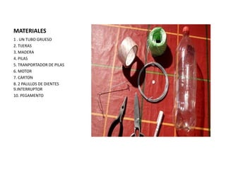 MATERIALES
1 . UN TUBO GRUESO
2. TIJERAS
3. MADERA
4. PILAS
5. TRANPORTADOR DE PILAS
6. MOTOR
7. CARTON
8. 2 PALILLOS DE DIENTES
9.INTERRUPTOR
10. PEGAMENTO
 