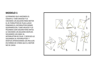 MODELO 1
LO PRIMERO QUE HACEMOS ES
COGER EL TUBO GRUESO Y LE
HACEMOS UN AGUJERO PARA METER
EL IN TERRUPTOR DE PILAS LUEGO
PONEMOS EL INTERRUPTOR DONDE
QUERAMOS DEL TUBO GRUESO Y LO
PEGAMOS CON COLVON PERO ANTES
LE HACEMOS UN AGUJERO DESPUES
SOLDAMOS UN CABLE AL
INTERRUPTOR DE PILAS Y DESPUES LO
SOLDAMOS AL INTERRUPTOR Y
DESPUES ATRAVEZAMOS LOS PALILLOS
EN FORMA DE X PARA QUE EL MOTOR
NO SE CAIGA
 