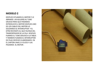 MODELO 2
DESPUES SITUAMOS EL MOTOR Y LE
ABRIMOS UN AGUJERO AL TUBO
GRUESO PARA QUE PODAMOS
INTRODUCIR EL MOTOR DESPUES UNO
DE LOS CABLES DEL MOTOR LO
SOLDAMOS AL INTERRUPTOR Y EL
OTRO RESTANTE AL QUE FALTAVA DEL
TRANPORTADOR DE LA PILA DESPUES
FIJAMOS EL TUBO GRUESO A LA TABLA
Y TAMBIEN FIJAMOS EL INTERRUPTOR
DE PILAS DESPUES ELABORAMOS EN
EL CARTON UNAS 2 4 ELICES Y LAS
PEGAMOS AL MOTOR .
 