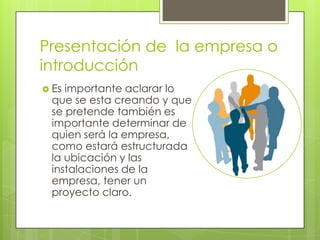 Presentación de la empresa o
introducción
 Esimportante aclarar lo
 que se esta creando y que
 se pretende también es
 importante determinar de
 quien será la empresa,
 como estará estructurada
 la ubicación y las
 instalaciones de la
 empresa, tener un
 proyecto claro.
 