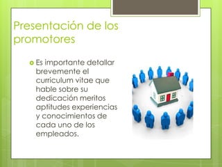 Presentación de los
promotores
   Es importante detallar
    brevemente el
    curriculum vitae que
    hable sobre su
    dedicación meritos
    aptitudes experiencias
    y conocimientos de
    cada uno de los
    empleados.
 