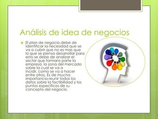 Análisis de idea de negocios
   El plan de negocio debe de
    identificar la necesidad que se
    va a cubrir que no es mas que
    lo que se piensa desarrollar para
    esto se debe de analizar el
    sector que formara parte la
    empresa, la zona del mercado
    sobre la cual se va a
    incidir, como se va a hacer
    entre otros. Es de mucha
    importancia reunir todos los
    datos sobre la factibilidad y los
    puntos específicos de su
    concepto del negocio.
 