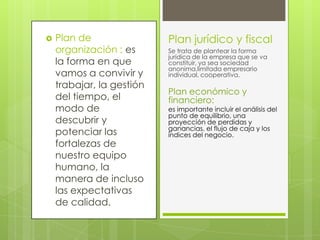    Plan de                Plan jurídico y fiscal
    organización : es      Se trata de plantear la forma
                           jurídica de la empresa que se va
    la forma en que        constituir, ya sea sociedad
                           anonima,limitada empresario
    vamos a convivir y     individual, cooperativa.
    trabajar, la gestión
                           Plan económico y
    del tiempo, el         financiero:
    modo de                es importante incluir el análisis del
                           punto de equilibrio, una
    descubrir y            proyección de perdidas y
                           ganancias, el flujo de caja y los
    potenciar las          índices del negocio.
    fortalezas de
    nuestro equipo
    humano, la
    manera de incluso
    las expectativas
    de calidad.
 
