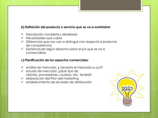 b) Definición del producto o servicio que se va a suministrar:

 Descripción completa y detallada
 Necesidades que cubre
 Diferencias que nos van a distinguir con respecto a producto
  de competencia
 Existencia de algún derecho sobre el p/s que se va a
  comercializar

c) Planificación de los aspectos comerciales:

 análisis de mercado: ¿ necesita el mercado su p/s?
 estudio de mercado: ¿Qué tipo de
  clientes, proveedores, usuarios, etc. tendrá?
 elaboración del Plan del marketing
 establecimiento de las redes de distribución
 