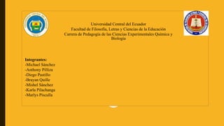 Universidad Central del Ecuador
Facultad de Filosofía, Letras y Ciencias de la Educación
Carrera de Pedagogía de las Ciencias Experimentales Química y
Biología
Integrantes:
-Michael Sánchez
-Anthony Pilliza
-Diego Pastillo
-Brayan Quille
-Mishel Sánchez
-Karla Pilachanga
-Marlys Pisculla
 