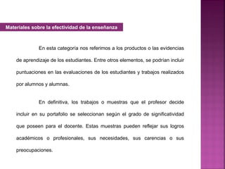 En esta categoría nos referimos a los productos o las evidencias
de aprendizaje de los estudiantes. Entre otros elementos, se podrían incluir
puntuaciones en las evaluaciones de los estudiantes y trabajos realizados
por alumnos y alumnas.
En definitiva, los trabajos o muestras que el profesor decide
incluir en su portafolio se seleccionan según el grado de significatividad
que poseen para el docente. Estas muestras pueden reflejar sus logros
académicos o profesionales, sus necesidades, sus carencias o sus
preocupaciones.
Materiales sobre la efectividad de la enseñanza
 