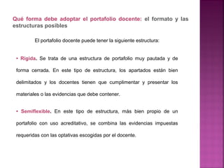 El portafolio docente puede tener la siguiente estructura:
• Rígida. Se trata de una estructura de portafolio muy pautada y de
forma cerrada. En este tipo de estructura, los apartados están bien
delimitados y los docentes tienen que cumplimentar y presentar los
materiales o las evidencias que debe contener.
• Semiflexible. En este tipo de estructura, más bien propio de un
portafolio con uso acreditativo, se combina las evidencias impuestas
requeridas con las optativas escogidas por el docente.
Qué forma debe adoptar el portafolio docente: el formato y las
estructuras posibles
 