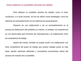 Para elaborar un portafolio docente de calidad, como un buen
«producto» y un buen proceso, se han de utilizar varias estrategias, como los
sistemas de acompañamiento y/o los sistemas de autoevaluación.
Disponer de una colaboración o de un acompañamiento en el
proceso de elaboración del portafolio (un mentor, un profesor con experiencia)
es una oportunidad para fomentar las interrelaciones y la colaboración entre
los compañeros de trabajo.
Aparte del mentor, también se puede acudir a la colaboración con
otros compañeros del grupo de trabajo que quieren trabajar juntos en esta
tarea, aportar opiniones diferentes y comentarios provechosos dentro del
proceso de creación de un portafolio.
Cómo elaborar un portafolio docente de calidad
 