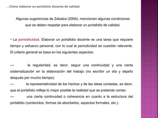 • La periodicidad. Elaborar un portafolio docente es una tarea que requiere
tiempo y esfuerzo personal, con lo cual la periodicidad es cuestión relevante.
El criterio general se basa en los siguientes aspectos:
–– la regularidad, es decir, seguir una continuidad y una cierta
sistematización en la elaboración del trabajo (no escribir un día y dejarlo
después por mucho tiempo);
–– la representatividad de los hechos y de las ideas contadas, es decir,
que el portafolio refleje lo mejor posible la realidad que se pretende contar;
–– una cierta continuidad o coherencia en cuanto a la estructura del
portafolio (contenidos, formas de abordarlos, aspectos formales, etc.).
…Cómo elaborar un portafolio docente de calidad
Algunas sugerencias de Zabalza (2004), mencionan algunas condiciones
que se deben respetar para elaborar un portafolio de calidad.
 