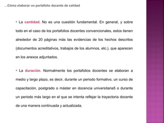• La cantidad. No es una cuestión fundamental. En general, y sobre
todo en el caso de los portafolios docentes convencionales, estos tienen
alrededor de 20 páginas más las evidencias de los hechos descritos
(documentos acreditativos, trabajos de los alumnos, etc.), que aparecen
en los anexos adjuntados.
• La duración. Normalmente los portafolios docentes se elaboran a
medio y largo plazo, es decir, durante un periodo formativo, un curso de
capacitación, postgrado o máster en docencia universitaria5 o durante
un periodo más largo en el que se intenta reflejar la trayectoria docente
de una manera continuada y actualizada.
…Cómo elaborar un portafolio docente de calidad
 