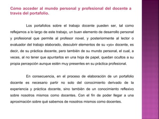 Los portafolios sobre el trabajo docente pueden ser, tal como
reflejamos a lo largo de este trabajo, un buen elemento de desarrollo personal
y profesional que permite al profesor novel, y posteriormente al lector o
evaluador del trabajo elaborado, descubrir elementos de su «yo» docente, es
decir, de su práctica docente, pero también de su mundo personal, el cual, a
veces, al no tener que apuntarlos en una hoja de papel, quedan ocultos a su
propia percepción aunque estén muy presentes en su práctica profesional.
En consecuencia, en el proceso de elaboración de un portafolio
docente es necesario partir no solo del conocimiento derivado de la
experiencia y práctica docente, sino también de un conocimiento reflexivo
sobre nosotros mismos como docentes. Con el fin de poder llegar a una
aproximación sobre qué sabemos de nosotros mismos como docentes.
Cómo acceder al mundo personal y profesional del docente a
través del portafolio.
 