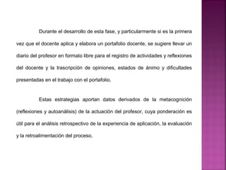 Durante el desarrollo de esta fase, y particularmente si es la primera
vez que el docente aplica y elabora un portafolio docente, se sugiere llevar un
diario del profesor en formato libre para el registro de actividades y reflexiones
del docente y la trascripción de opiniones, estados de ánimo y dificultades
presentadas en el trabajo con el portafolio.
Estas estrategias aportan datos derivados de la metacognición
(reflexiones y autoanálisis) de la actuación del profesor, cuya ponderación es
útil para el análisis retrospectivo de la experiencia de aplicación, la evaluación
y la retroalimentación del proceso.
 