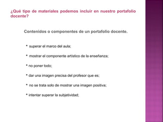 • superar el marco del aula;
• mostrar el componente artístico de la enseñanza;
• no poner todo;
• dar una imagen precisa del profesor que es;
• no se trata solo de mostrar una imagen positiva;
• intentar superar la subjetividad;
¿Qué tipo de materiales podemos incluir en nuestro portafolio
docente?
Contenidos o componentes de un portafolio docente.
 
