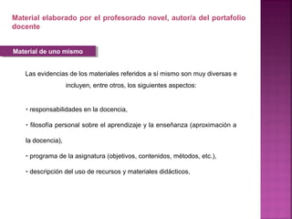 Las evidencias de los materiales referidos a sí mismo son muy diversas e
incluyen, entre otros, los siguientes aspectos:
Material elaborado por el profesorado novel, autor/a del portafolio
docente
• responsabilidades en la docencia,
• filosofía personal sobre el aprendizaje y la enseñanza (aproximación a
la docencia),
• programa de la asignatura (objetivos, contenidos, métodos, etc.),
• descripción del uso de recursos y materiales didácticos,
Material de uno mismoMaterial de uno mismo
 