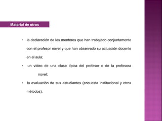 • la declaración de los mentores que han trabajado conjuntamente
con el profesor novel y que han observado su actuación docente
en el aula;
• un vídeo de una clase típica del profesor o de la profesora
novel;
• la evaluación de sus estudiantes (encuesta institucional y otros
métodos).
Material de otros
 