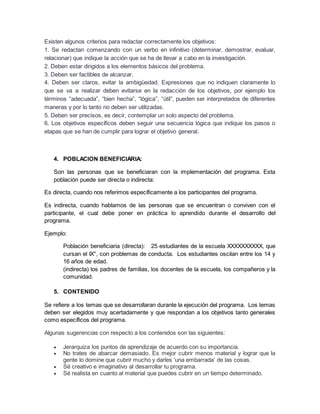 Existen algunos criterios para redactar correctamente los objetivos:
1. Se redactan comenzando con un verbo en infinitivo (determinar, demostrar, evaluar,
relacionar) que indique la acción que se ha de llevar a cabo en la investigación.
2. Deben estar dirigidos a los elementos básicos del problema.
3. Deben ser factibles de alcanzar.
4. Deben ser claros, evitar la ambigüedad. Expresiones que no indiquen claramente lo
que se va a realizar deben evitarse en la redacción de los objetivos, por ejemplo los
términos “adecuada”, “bien hecha”, “lógica”, “útil”, pueden ser interpretados de diferentes
maneras y por lo tanto no deben ser utilizadas.
5. Deben ser precisos, es decir, contemplar un solo aspecto del problema.
6. Los objetivos específicos deben seguir una secuencia lógica que indique los pasos o
etapas que se han de cumplir para lograr el objetivo general.
4. POBLACION BENEFICIARIA:
Son las personas que se beneficiaran con la implementación del programa. Esta
población puede ser directa o indirecta:
Es directa, cuando nos referimos específicamente a los participantes del programa.
Es indirecta, cuando hablamos de las personas que se encuentran o conviven con el
participante, el cual debe poner en práctica lo aprendido durante el desarrollo del
programa.
Ejemplo:
Población beneficiaria (directa): 25 estudiantes de la escuela XXXXXXXXXX, que
cursan el IX°, con problemas de conducta. Los estudiantes oscilan entre los 14 y
16 años de edad.
(indirecta) los padres de familias, los docentes de la escuela, los compañeros y la
comunidad.
5. CONTENIDO
Se refiere a los temas que se desarrollaran durante la ejecución del programa. Los temas
deben ser elegidos muy acertadamente y que respondan a los objetivos tanto generales
como específicos del programa.
Algunas sugerencias con respecto a los contenidos son las siguientes:
 Jerarquiza los puntos de aprendizaje de acuerdo con su importancia.
 No trates de abarcar demasiado. Es mejor cubrir menos material y lograr que la
gente lo domine que cubrir mucho y darles ‘una embarrada’ de las cosas.
 Sé creativo e imaginativo al desarrollar tu programa.
 Sé realista en cuanto al material que puedes cubrir en un tiempo determinado.
 