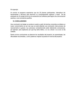 Por ejemplo:
Al concluir el programa esperamos que los 25 jóvenes participantes, internalicen las
herramientas y técnicas para disminuir su comportamiento agresivo y hostil. Se les
entrenará en el manejo de la ira y la resolución de conflictos para lograr una comunicación
asertiva y una convivencia pacífica.
10. CONCLUSIONES
Una conclusión de trabajo se produce cuando a partir de hechos conocidos se obtiene un
nuevo conocimiento es por eso que se está obtenido una conclusión; todo proceso de
razonamiento la genera. Las personas constantemente están obteniendo conclusiones,
por ejemplo: para explicarse por qué hay tanto tráfico, o si va a llover o va a ser un día
soleado.
Dentro de las conclusiones se plasman los resultados del proyecto, los aprendizajes, las
dificultades encontradas y cómo podemos mejorar la puesta en marcha del proyecto.
 