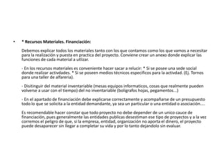 •   * Recursos Materiales. Financiación:
    Debemos explicar todos los materiales tanto con los que contamos como los que vamos a necesitar
    para la realización y puesta en practica del proyecto. Conviene crear un anexo donde explicar las
    funciones de cada material a utlizar.
    - En los recursos materiales es conveniente hacer sacar a relucir: * Si se posee una sede social
    donde realizar activdades. * Si se poseen medios técnicos especificos para la activdad. (Ej. Tornos
    para una taller de alfareria).
    - Disitinguir del material inventariable (mesas equipos informaticos, cosas que realmente pueden
    volverse a usar con el tiempo) del no inventariable (boligrafos hojas, pegamentos...)
    - En el apartado de financiación debe explicarse correctamente y acompañarse de un presupuesto
    todo lo que se solicita a la entidad demandante, ya sea un particular o una entidad o asociación....
    Es recomendable hacer constar que todo proyecto no debe depender de un unico cauce de
    financiación, pues generalmente las entidades publicas desestiman ese tipo de proyectos y a la vez
    corremos el peligro de que, si la empresa, entidad, organización no aporta el dinero, el proyecto
    puede desaparecer sin llegar a completar su vida y por lo tanto dejandolo sin evaluar.
 