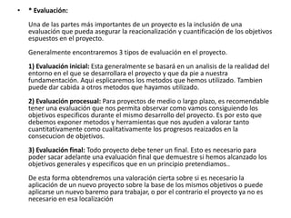 •   * Evaluación:
    Una de las partes más importantes de un proyecto es la inclusión de una
    evaluación que pueda asegurar la reacionalización y cuantificación de los objetivos
    espuestos en el proyecto.
    Generalmente encontraremos 3 tipos de evaluación en el proyecto.
    1) Evaluación inicial: Esta generalmente se basará en un analisis de la realidad del
    entorno en el que se desarrollara el proyecto y que da pie a nuestra
    fundamentación. Aqui esplicaremos los metodos que hemos utilizado. Tambien
    puede dar cabida a otros metodos que hayamos utilizado.
    2) Evaluación procesual: Para proyectos de medio o largo plazo, es recomendable
    tener una evaluación que nos permita observar como vamos consiguiendo los
    objetivos especificos durante el mismo desarrollo del proyecto. Es por esto que
    debemos exponer metodos y herramientas que nos ayuden a valorar tanto
    cuantitativamente como cualitativamente los progresos reaizados en la
    consecucion de objetivos.
    3) Evaluación final: Todo proyecto debe tener un final. Esto es necesario para
    poder sacar adelante una evaluación final que demuestre si hemos alcanzado los
    objetivos generales y especificos que en un principio pretendiamos..
    De esta forma obtendremos una valoración cierta sobre si es necesario la
    aplicación de un nuevo proyecto sobre la base de los mismos objetivos o puede
    aplicarse un nuevo baremo para trabajar, o por el contrario el proyecto ya no es
    necesario en esa localización
 