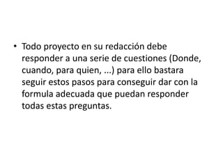 • Todo proyecto en su redacción debe
  responder a una serie de cuestiones (Donde,
  cuando, para quien, ...) para ello bastara
  seguir estos pasos para conseguir dar con la
  formula adecuada que puedan responder
  todas estas preguntas.
 
