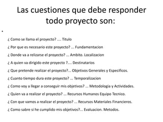 Las cuestiones que debe responder
                 todo proyecto son:
•
    ¿ Como se llama el proyecto? .... Titulo
    ¿ Por que es necesario este proyecto? ... Fundamentacion
    ¿ Donde va a relizarse el proyecto? ... Ambito. Localizacion
    ¿ A quien va dirigido este proyecto ?.... Destinatarios
    ¿ Que pretende realizar el proyecto?... Objetivos Generales y Especificos.
    ¿ Cuanto tiempo dura este proyecto? ... Temporalizacion
    ¿ Como voy a llegar a conseguir mis objetivos? ... Metodologia y Actividades.
    ¿ Quien va a realizar el proyecto? ... Recursos Humanos Equipo Tecnico.
    ¿ Con que vamos a realizar el proyecto? ... Recursos Materiales Financieros.
    ¿ Como sabre si he cumplido mis objetivos?... Evaluacion. Metodos.
 