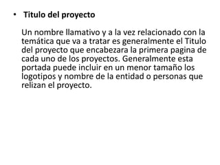• Titulo del proyecto
  Un nombre llamativo y a la vez relacionado con la
  temática que va a tratar es generalmente el Titulo
  del proyecto que encabezara la primera pagina de
  cada uno de los proyectos. Generalmente esta
  portada puede incluir en un menor tamaño los
  logotipos y nombre de la entidad o personas que
  relizan el proyecto.
 