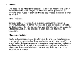 • * Indice:
   Este debe ser fiel y facilitar el acceso a los datos de importancia. Dando
   posicionamiento en esta hoja a las diferentes partes que incluya el
   proyecto en si. Puede colocarse detras de las portadas o incluirse al final
   del mismo.
   * Introduccion:
   Generalmente es recomendable colocar una breve introducción al
   proyecto, la cual puede ser un resumen de lo que contiene el proyecto.
   No debe exceder del folio de amplitud y en ella tratariamos de responder
   a todas las cuestiones del proyecto a razón de una o dos lineas de
   extensión.
   * Fundamentacion:
   En ella incluiremos un marco de referencia del proyecto y explicaremos
   el porque de la necesidad de llevar a cabo este proyecto en cuestión y no
   otro. Muchos de los proyectos no se conceden por no poseer una buena
   fundamentación. Si es necesario, una nota que suele dar resultado es
   añadir algo de antropoligia social y cultural que defienda el proyecto y
   que apoyara al mismo.
 
