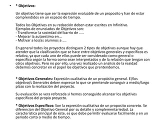 •   * Objetivos:
    Un objetivo tiene que ser la expresión evaluable de un proposito y han de estar
    comprendidos en un espacio de tiempo.
    Todos los Objetivos en su redacción deben estar escritos en Infinitivo.
    Ejemplos de enunciados de Objetivos son:
    - Transformar la sociedad del barrio de .....
    - Mejorar la autoestima en...
    - Motivar a los/as alumnos a ....
    En general todos los proyectos distinguen 2 tipos de objetivos aunque hay que
    atender que la clasificación que se hace entre objetivos generales y específicos es
    relativa, ya que cada uno de ellos puede ser considerado como general o
    especifico según la forma como sean interpretados y de la relación que tengan con
    otros objetivos. Pero no por ello, una vez realizado un analisis de la reaidad
    debemos concretar en el papel los objetivos que prentendemos.

    * Objetivos Generales: Expresión cualitativa de un propósito general. El/los
    objetivo/s Generales deben expresar lo que se prentende conseguir a medio/largo
    plazo con la realización del proyecto.
    Su evaluación se vera reforzada si hemos conseguido alcanzar los objetivos
    especificos del propio proyecto.
    * Objetivos Específicos: Son la expresión cualitativa de un proposito concreto. Se
    diferencian del Objetivo General por su detalle y complementariedad. La
    característica principal de éste, es que debe permitir evaluarse facilmente y en un
    periodo corto o medio de tiempo.
 