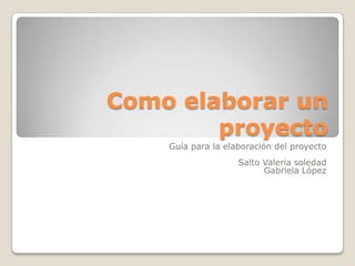 Como elaborar un
proyecto
Guía para la elaboración del proyecto
Salto Valeria soledad
Gabriela López
 