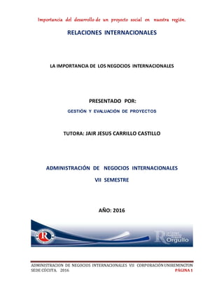 Importancia del desarrollo de un proyecto social en nuestra región.
ADMINISTRACION DE NEGOCIOS INTERNACIONALES VII CORPORACIÓNUNIREMINGTON
SEDE CÚCUTA. 2016 PÁGINA 1
RELACIONES INTERNACIONALES
LA IMPORTANCIA DE LOS NEGOCIOS INTERNACIONALES
PRESENTADO POR:
GESTIÓN Y EVALUACIÓN DE PROYECTOS
TUTORA: JAIR JESUS CARRILLO CASTILLO
ADMINISTRACIÓN DE NEGOCIOS INTERNACIONALES
VII SEMESTRE
AÑO: 2016
 