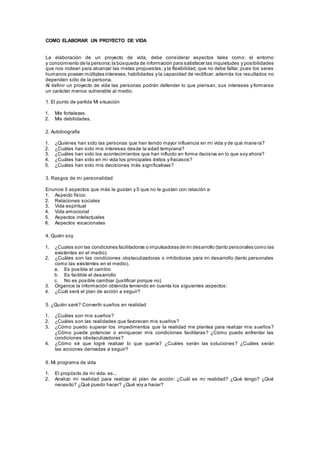 COMO ELABORAR UN PROYECTO DE VIDA
La elaboración de un proyecto de vida, debe considerar aspectos tales como: el entorno
y conocimiento de la persona;la búsqueda de información para satisfacer las inquietudes y posibilidades
que nos rodean para alcanzar las metas propuestas; y la flexibilidad, que no debe faltar, pues los seres
humanos poseen múltiples intereses, habilidades y la capacidad de rectificar, además los resultados no
dependen sólo de la persona.
Al definir un proyecto de vida las personas podrán defender lo que piensan, sus intereses y formarse
un carácter menos vulnerable al medio.
1. El punto de partida Mi situación
1. Mis fortalezas.
2. Mis debilidades.
2. Autobiografía
1. ¿Quiénes han sido las personas que han tenido mayor influencia en mi vida y de qué mane ra?
2. ¿Cuáles han sido mis intereses desde la edad temprana?
3. ¿Cuáles han sido los acontecimientos que han influido en forma decisiva en lo que soy ahora?
4. ¿Cuáles han sido en mi vida los principales éxitos y fracasos?
5. ¿Cuáles han sido mis decisiones más significativas?
3. Rasgos de mi personalidad
Enuncie 5 aspectos que más le gustan y 5 que no le gustan con relación a:
1. Aspecto físico
2. Relaciones sociales
3. Vida espiritual
4. Vida emocional
5. Aspectos intelectuales
6. Aspectos vocacionales
4. Quién soy
1. ¿Cuales son las condiciones facilitadoras o impulsadoras de mi desarrollo (tanto personales como las
existentes en el medio).
2. ¿Cuáles son las condiciones obstaculizadoras o inhibidoras para mi desarrollo (tanto personales
como las existentes en el medio).
a. Es posible el cambio
b. Es factible el desarrollo
c. No es posible cambiar (justificar porque no)
3. Organice la información obtenida teniendo en cuenta los siguientes aspectos:
4. ¿Cuál será el plan de acción a seguir?
5. ¿Quién seré? Convertir sueños en realidad
1. ¿Cuáles son mis sueños?
2. ¿Cuáles son las realidades que favorecen mis sueños?
3. ¿Cómo puedo superar los impedimentos que la realidad me plantea para realizar mis sueños?
¿Cómo puede potenciar o enriquecer mis condiciones facilitaras? ¿Cómo puedo enfrentar las
condiciones obstaculizadoras?
4. ¿Cómo sé que logré realizar lo que quería? ¿Cuáles serán las soluciones? ¿Cuáles serán
las acciones derivadas a seguir?
6. Mi programa de vida
1. El propósito de mi vida. es...
2. Analizo mi realidad para realizar el plan de acción: ¿Cuál es mi realidad? ¿Qué tengo? ¿Qué
necesito? ¿Qué puedo hacer? ¿Qué voy a hacer?
 