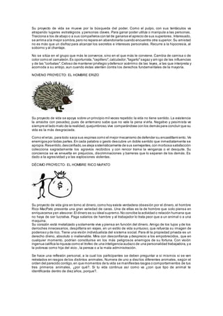 Su proyecto de vida se mueve por la búsqueda del poder. Como el pulpo, con sus tentáculos va
atrapando lugares estratégicos y personas claves. Para ganar poder utiliza o manipula a las personas.
Traiciona a los de abajo o a sus compañeros con tal de ganarse el aprecio de sus superiores. Interesado,
se arrima a la mejor sombra,pero no repara en abandonarla cuando encuentra otra superior. Su amistad
no es más que un disfraz para alcanzar los secretos e intereses personales. Recurre a la hipocresía, al
soborno y al chantaje.
No se sitúa en el grupo que más le convence, sino en el que más le conviene. Cambia de camisa o de
color como el camaleón.Es oportunista,"cepillero",calculador,"lagarto"sagaz y am igo de las influencias
y de las "corbatas".Celoso de mantener privilegio ydefensor acérrimo de las leyes, a las que interpreta y
acomoda a su antojo, aun cuando éstas atenten contra los derechos fundamentales de la mayoría.
NOVENO PROYECTO: EL HOMBRE ERIZO
Su proyecto de vida se apoya sobre un principio mil veces repetido:la vida no tiene sentido. La existencia
la arrastra con pesadez, pues de antemano sabe que no vale la pena vivirla. Negativo y pesimista ve
siempre el lado malo de la realidad,quejumbroso,vive comparándose con los demás para concluir que su
vida es la más desgraciada.
Como el erizo, para todo saca sus espinas como el mejor mecanismo de defender su encastillamiento. Ve
enemigos por todas partes.En cada palabra o gesto descubre un doble sentido que inmediatamente se
apropia.Resentido,desconfiado,se aleja sistemáticamente de sus semejantes,con morbosa satisfacción
colecciona sagradamente los agravios recibidos y con rencor trama la venganza o el desquite. Su
conciencia se ve envuelta en prejuicios, discriminaciones y barreras que lo separan de los demás. Es
dado a la agresividad y a las explosiones violentas.
DÉCIMO PROYECTO: EL HOMBRE RICO McPATO
Su proyecto de vida gira en torno al dinero,como hoy existe verdadera obsesión por el dinero, el hombre
Rico MacPato presenta una gran variedad de caras. Una de ellas es la de hombre que solo piensa en
enriquecerse yen atesorar.El dinero es su ideal supremo.No concibe la actividad o relación humana que
no haya de ser lucrativa. Paga salarios de hambre y al trabajador lo trata peor que a un animal o a una
maquina.
Su corazón está metalizado y solamente vive y piensa en función del dinero. Amigo de los lujos y de los
derroches innecesarios, despilfarra en viajes, en un estilo de vida suntuoso, que refuerza su imagen de
poderoso y de rico. Tiene una visión individualista del sistema social. Para él la propiedad privada es un
derecho divino, absoluto o inalienable. Mira con desconfianza y desprecio a los empobrecidos, que en
cualquier momento, podrían constituirse en los más peligrosos enemigos de su fortuna. Con visión
ingenua califica la riqueza como el trofeo de una inteligencia audazo de una personalidad trabajadora, y a
la pobreza como hija del vicio , la pereza o a la mala administración.
Se hace una reflexión personal, a la cual los participantes se deben preguntar a si mismos si se ven
retratados en rasgos de los distintos animales. Numera de uno a diez los diferentes animales, según el
orden del parecido contigo,en que momentos de tu vida se manifiestas rasgos o comportamientos de tus
tres primeros animales, ¿por qué?. Si tu vida continua así como va ¿con que tipo de animal te
identificarás dentro de diez años, porque?.
 