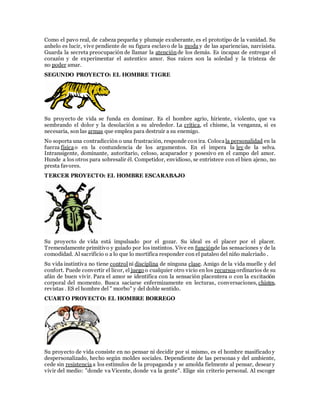 Como el pavo real, de cabeza pequeña y plumaje exuberante, es el prototipo de la vanidad. Su
anhelo es lucir, vive pendiente de su figura esclavo de la moda y de las apariencias, narcisista.
Guarda la secreta preocupación de llamar la atenciónde los demás. Es incapaz de entregar el
corazón y de experimentar el autentico amor. Sus raíces son la soledad y la tristeza de
no poder amar.
SEGUNDO PROYECTO: EL HOMBRE TIGRE
Su proyecto de vida se funda en dominar. Es el hombre agrio, hiriente, violento, que va
sembrando el dolor y la desolación a su alrededor. La crítica, el chisme, la venganza, si es
necesaria, son las armas que emplea para destruir a su enemigo.
No soporta una contradicción o una frustración, responde con ira. Coloca la personalidad en la
fuerza físicao en la contundencia de los argumentos. En el impera la ley de la selva.
Intransigente, dominante, autoritario, celoso, acaparador y posesivo en el campo del amor.
Hunde a los otros para sobresalir él. Competidor, envidioso, se entristece con el bien ajeno, no
presta favores.
TERCER PROYECTO: EL HOMBRE ESCARABAJO
Su proyecto de vida está impulsado por el gozar. Su ideal es el placer por el placer.
Tremendamente primitivo y guiado por los instintos. Vive en funciónde las sensaciones y de la
comodidad. Al sacrificio o a lo que lo mortifica responder con el pataleo del niño malcriado .
Su vida instintiva no tiene control ni disciplina de ninguna clase. Amigo de la vida muelle y del
confort. Puede convertir el licor, el juego o cualquier otro vicio en los recursosordinarios de su
afán de buen vivir. Para el amor se identifica con la sensación placentera o con la excitación
corporal del momento. Busca saciarse enfermizamente en lecturas, conversaciones, chistes,
revistas . ES el hombre del " morbo" y del doble sentido.
CUARTO PROYECTO: EL HOMBRE BORREGO
Su proyecto de vida consiste en no pensar ni decidir por si mismo, es el hombre masificado y
despersonalizado, hecho según moldes sociales. Dependiente de las personas y del ambiente,
cede sin resistencia a los estímulos de la propaganda y se amolda fielmente al pensar, desear y
vivir del medio: "donde va Vicente, donde va la gente". Elige sin criterio personal. Al escoger
 