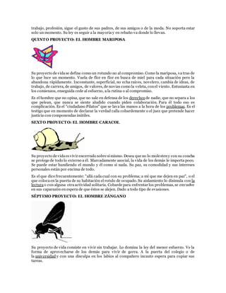 trabajo, profesión, sigue el gusto de sus padres, de sus amigos o de la moda. No soporta estar
solo un momento. Su ley es seguir a la mayoría y en rebaño va donde lo llevan.
QUINTO PROYECTO: EL HOMBRE MARIPOSA
Su proyecto de vidase define como un rotundo no al compromiso. Como la mariposa, va tras de
lo que luce un momento. Vuela de flor en flor en busca de miel para cada situación pero la
abandona rápidamente. Inconstante, superficial, no echa raíces, novelero, cambia de ideas, de
trabajo, de carrera, de amigos, de valores, de novias como la veleta, conel viento. Entusiasta en
los comienzos, enseguida cede al esfuerzo, a la rutina o al compromiso.
Es el hombre que no opina, que no sale en defensa de los derechos de nadie, que no separa a los
que pelean, que nunca se siente aludido cuando piden colaboración. Para él todo eso es
complicación. Es el "ciudadano Pilatos" que se lava las manos a la hora de los problemas. Es el
testigo que en momento de declarar la verdad calla cobardemente o el juez que pretende hacer
justicia con componendas inútiles.
SEXTO PROYECTO: EL HOMBRE CARACOL
Su proyecto de vidaesvivir encerrado sobre símismo. Desea que no lo molesteny con su concha
se protege de todo lo externo a él. Marcadamente asocial, la vida de los demás le importa poco.
Se puede estar hundiendo el mundo y él como si nada. Su paz, su comodidad y sus intereses
personales están por encima de todo.
Es el que dice frecuentemente: "allá cada cual con su problema; a mí que me dejen en paz", o el
que colocaen la puerta de su habitación el rotulo de ocupado. Su aislamiento lo disimula con la
lecturao con alguna otraactividad solitaria. Cobarde para enfrentar los problemas, se envuelve
en sus caparazón en espera de que éstos se alejen. Dado a todo tipo de evasiones.
SÉPTIMO PROYECTO: EL HOMBRE ZÁNGANO
Su proyecto de vida consiste en vivir sin trabajar. Lo domina la ley del menor esfuerzo. Ve la
forma de aprovecharse de los demás para vivir de gorra. A la puerta del colegio o de
la universidad y con una disculpa en los labios al compañero incauto espera para copiar sus
tareas.
 