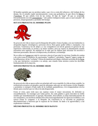 El hombre parásito que no produce nada y que vive a costa del esfuerzo y del trabajo de los
demás. En el estudio repite mecánicamente, como una grabadora, lo que dicen los libros o
el profesor. El que anhela vivir de las rentas. El hijo de "papi". El que se sorprende
frecuentemente con este pensamiento: " mis padres trabajaron tanto, que yo nací cansado". El
perezoso, desprogramado y perdedor del tiempo.
OCTAVO PROYECTO: EL HOMBRE PULPO
Su proyecto de vida se mueve por la búsqueda del poder. Como el pulpo, con sus tentáculos va
atrapando lugares estratégicos y personas claves. Para ganar poder utiliza o manipula a las
personas. Traiciona a los de abajo o a sus compañeros con tal de ganarse el aprecio de sus
superiores. Interesado, se arrima a la mejor sombra, pero no repara en abandonarla cuando
encuentra otra superior. Su amistad no es más que un disfraz para alcanzar los secretos e
intereses personales. Recurre a la hipocresía, al soborno y al chantaje.
No se sitúa en el grupo que más le convence, sino en el que más le conviene. Cambia de camisa
o de color como el camaleón. Es oportunista, "cepillero", calculador, "lagarto" sagaz y amigo de
las influenciasy de las "corbatas". Celoso de mantener privilegio y defensor acérrimo de las leyes,
a las que interpreta y acomoda a su antojo, aun cuando éstas atenten contra los derechos
fundamentales de la mayoría.
NOVENO PROYECTO: EL HOMBRE ERIZO
Su proyecto de vida se apoya sobre un principio mil veces repetido: la vida no tiene sentido. La
existenciala arrastra con pesadez, pues de antemano sabe que no vale la pena vivirla. Negativo
y pesimista ve siempre el lado malo de la realidad, quejumbroso, vive comparándose con los
demás para concluir que su vida es la más desgraciada.
Como el erizo, para todo saca sus espinas como el mejor mecanismo de defender su
encastillamiento. Ve enemigos por todas partes. En cada palabra o gesto descubre un doble
sentido que inmediatamente se apropia. Resentido, desconfiado, se aleja sistemáticamente de
sus semejantes, con morbosa satisfaccióncoleccionasagradamente los agraviosrecibidos y con
rencor trama la venganza o el desquite. Su conciencia se ve envuelta en prejuicios,
discriminaciones y barreras que lo separan de los demás. Es dado a la agresividad y a las
explosiones violentas.
DÉCIMO PROYECTO: EL HOMBRE RICO McPATO
 