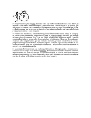 Su proyecto de vidagira en torno al dinero, como hoy existe verdaderaobsesiónpor el dinero, el
hombre Rico MacPato presenta una gran variedad de caras. Una de ellas es la de hombre que
solo piensa en enriquecerse y en atesorar. El dinero es su ideal supremo. No concibe la actividad
o relaciónhumana que no hayade ser lucrativa. Paga salarios de hambre y al trabajador lo trata
peor que a un animal o a una maquina.
Su corazónestá metalizado y solamente vive y piensa en funcióndel dinero. Amigo de los lujosy
de los derroches innecesarios, despilfarra en viajes, en un estilo de vida suntuoso, que refuerza
su imagen de poderoso y de rico. Tiene una visión individualista del sistema social. Para él la
propiedad privada es un derecho divino, absoluto o inalienable. Mira con desconfianza y
desprecio a los empobrecidos, que en cualquier momento, podrían constituirse en los más
peligrosos enemigos de su fortuna. Con visión ingenua calificala riqueza como el trofeo de una
inteligencia audaz o de una personalidad trabajadora, y a la pobreza como hija del vicio , la
pereza o a la mala administración.
Se hace una reflexión personal, a la cual los participantes se deben preguntar a si mismos si se
venretratadosenrasgos de los distintos animales. Numera de uno a diez losdiferentesanimales,
según el orden del parecido contigo, en que momentos de tu vida se manifiestas rasgos o
comportamientosde tus tres primerosanimales, ¿por qué?. Si tu vida continuaasí como va¿con
que tipo de animal te identificarás dentro de diez años, porque?.
 